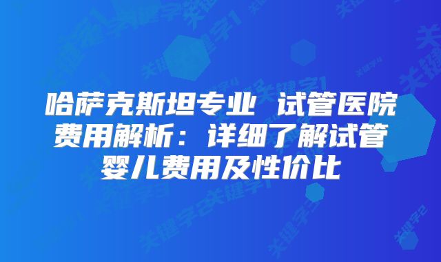 哈萨克斯坦专业 试管医院费用解析:详细了解试管婴儿费用及性价比