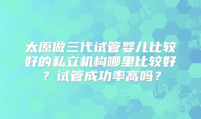 太原做三代试管婴儿比较好的私立机构哪里比较好？试管成功率高吗？