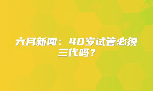 六月新闻:40岁试管必须三代吗?
