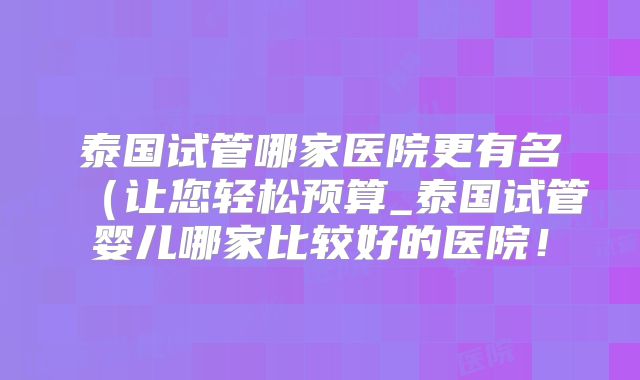 泰国试管哪家医院更有名(让您轻松预算_泰国试管婴儿哪家比较好的医院!