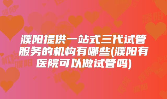 濮阳提供一站式三代试管服务的机构有哪些(濮阳有医院可以做试管吗)
