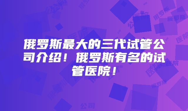 俄罗斯最大的三代试管公司介绍！俄罗斯有名的试管医院！