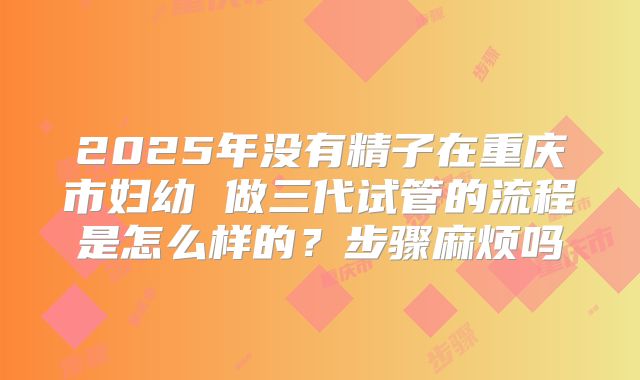 2025年没有精子在重庆市妇幼 做三代试管的流程是怎么样的？步骤麻烦吗