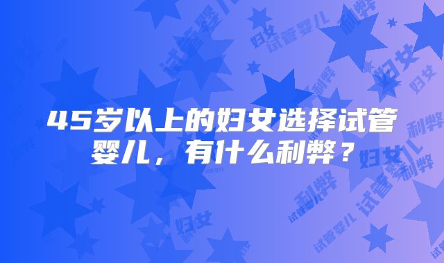 45岁以上的妇女选择试管婴儿，有什么利弊？