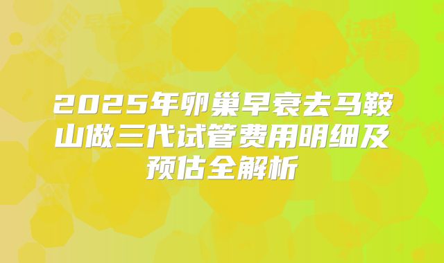 2025年卵巢早衰去马鞍山做三代试管费用明细及预估全解析