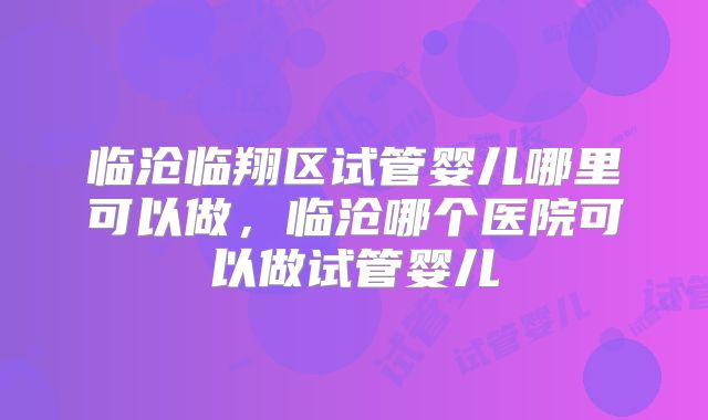 临沧临翔区试管婴儿哪里可以做，临沧哪个医院可以做试管婴儿