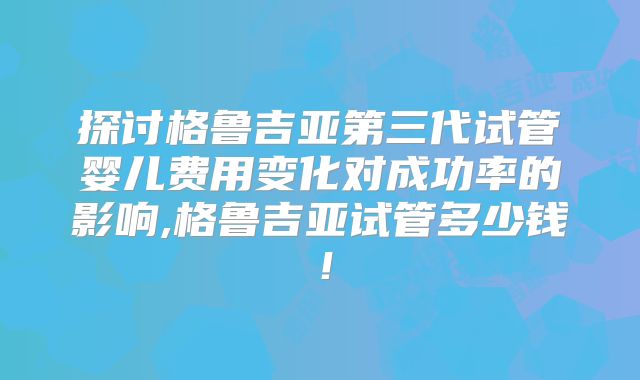 探讨格鲁吉亚第三代试管婴儿费用变化对成功率的影响,格鲁吉亚试管多少钱！