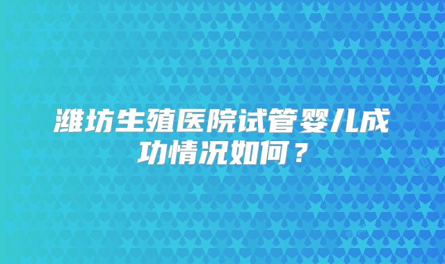 潍坊生殖医院试管婴儿成功情况如何？