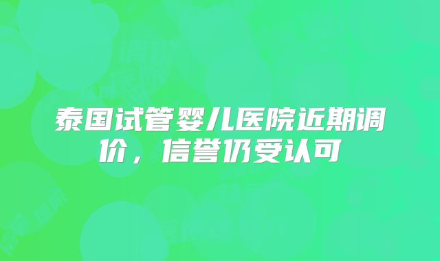 泰国试管婴儿医院近期调价，信誉仍受认可