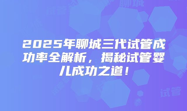 2025年聊城三代试管成功率全解析，揭秘试管婴儿成功之道！