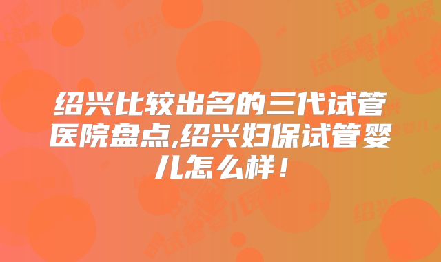 绍兴比较出名的三代试管医院盘点,绍兴妇保试管婴儿怎么样！