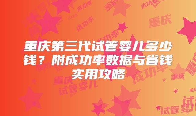 重庆第三代试管婴儿多少钱?附成功率数据与省钱实用攻略