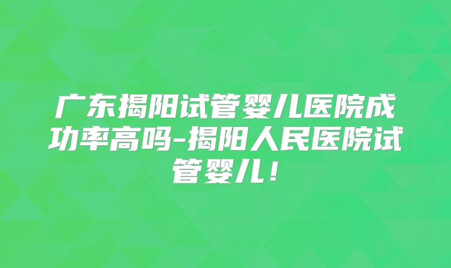 广东揭阳试管婴儿医院成功率高吗-揭阳人民医院试管婴儿！