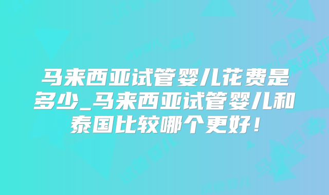 马来西亚试管婴儿花费是多少_马来西亚试管婴儿和泰国比较哪个更好！