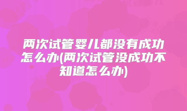 两次试管婴儿都没有成功怎么办(两次试管没成功不知道怎么办)