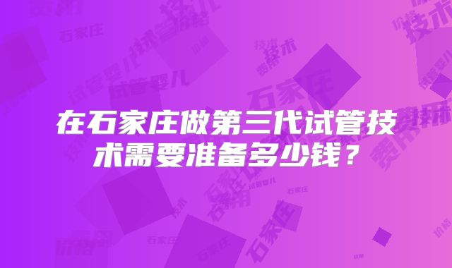 在石家庄做第三代试管技术需要准备多少钱?