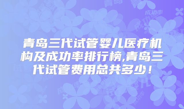 青岛三代试管婴儿医疗机构及成功率排行榜,青岛三代试管费用总共多少！