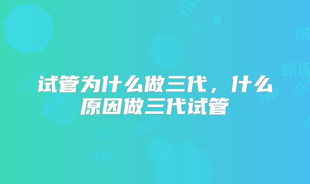 试管为什么做三代，什么原因做三代试管