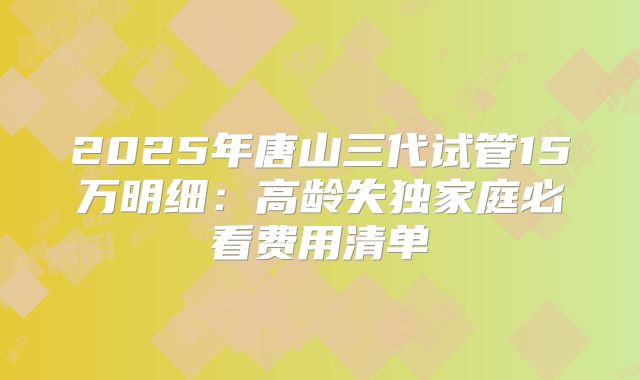 2025年唐山三代试管15万明细：高龄失独家庭必看费用清单
