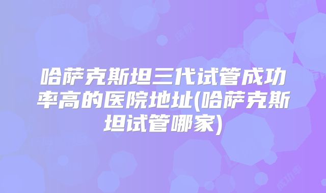 哈萨克斯坦三代试管成功率高的医院地址(哈萨克斯坦试管哪家)