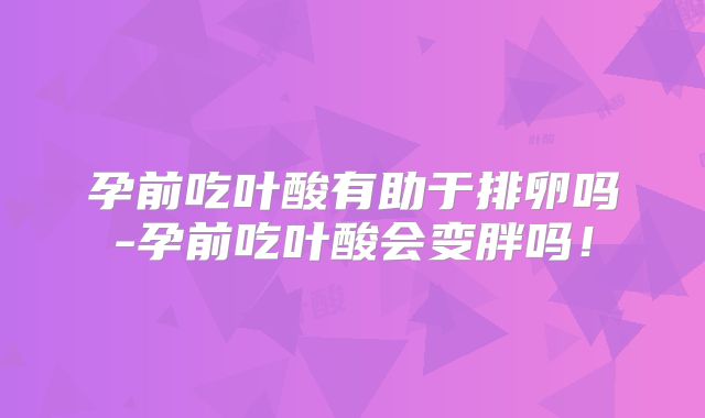 孕前吃叶酸有助于排卵吗-孕前吃叶酸会变胖吗!