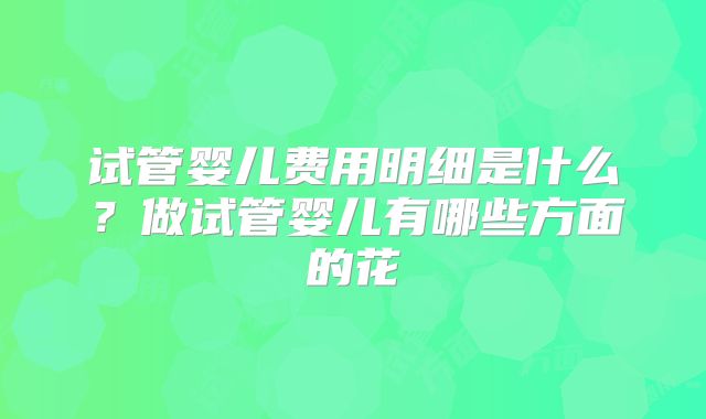 试管婴儿费用明细是什么？做试管婴儿有哪些方面的花