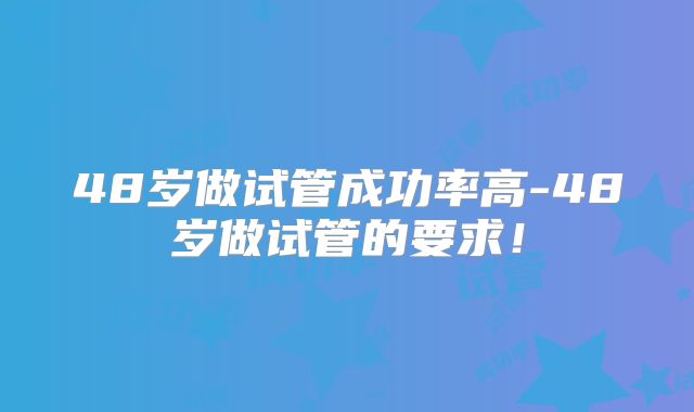 48岁做试管成功率高-48岁做试管的要求!