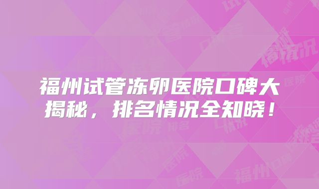 福州试管冻卵医院口碑大揭秘,排名情况全知晓!