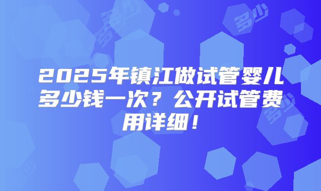 2025年镇江做试管婴儿多少钱一次?公开试管费用详细!
