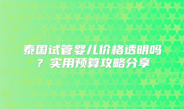 泰国试管婴儿价格透明吗？实用预算攻略分享