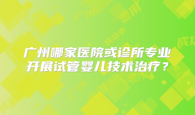 广州哪家医院或诊所专业开展试管婴儿技术治疗?