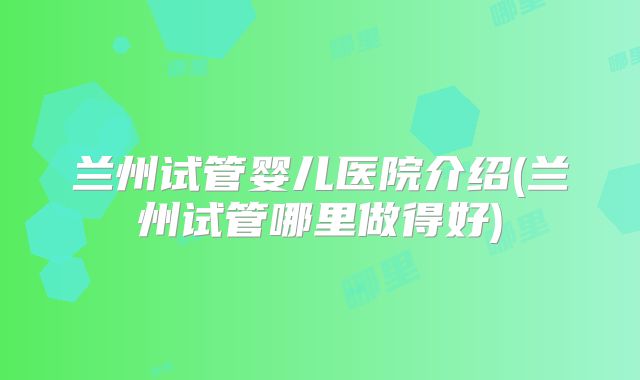 兰州试管婴儿医院介绍(兰州试管哪里做得好)