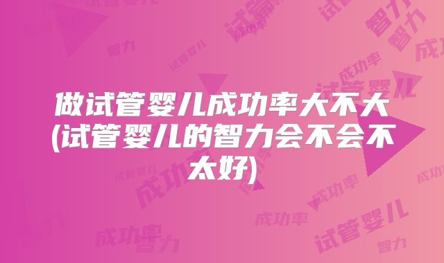 做试管婴儿成功率大不大(试管婴儿的智力会不会不太好)