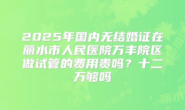 2025年国内无结婚证在丽水市人民医院万丰院区做试管的费用贵吗？十二万够吗