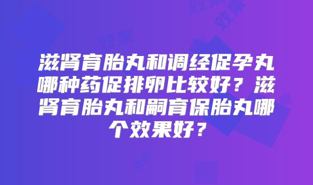 滋肾育胎丸和调经促孕丸哪种药促排卵比较好?滋肾育胎丸和嗣育保胎丸哪个效果好?