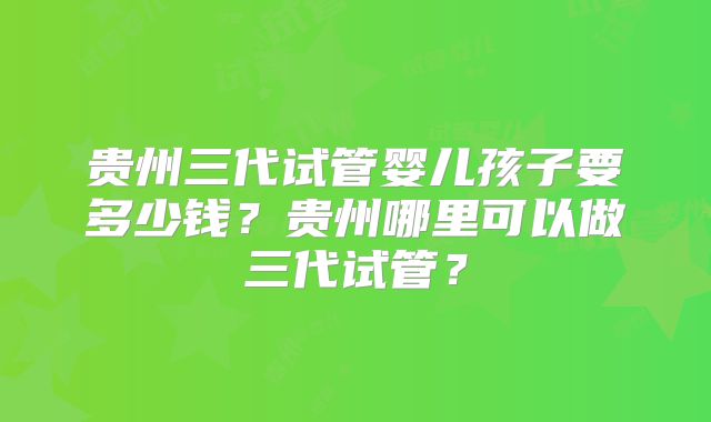 贵州三代试管婴儿孩子要多少钱？贵州哪里可以做三代试管？