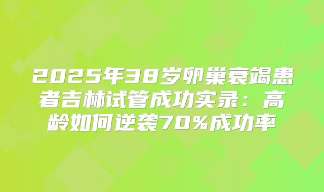 2025年38岁卵巢衰竭患者吉林试管成功实录:高龄如何逆袭70%成功率