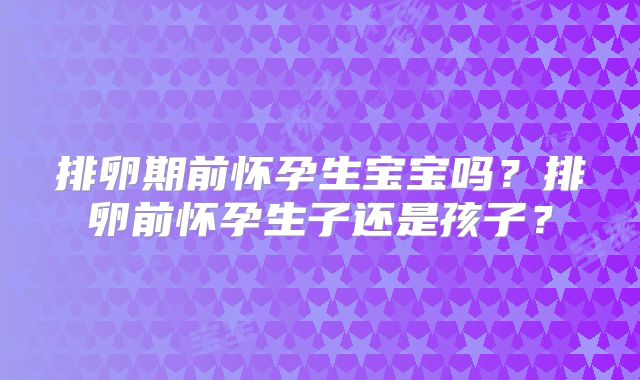 排卵期前怀孕生宝宝吗?排卵前怀孕生子还是孩子?