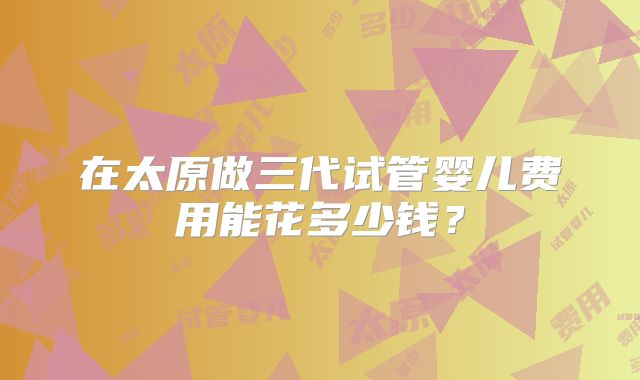 在太原做三代试管婴儿费用能花多少钱?