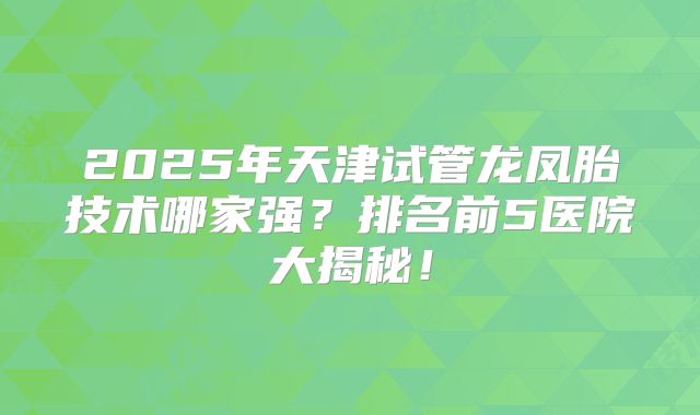 2025年天津试管龙凤胎技术哪家强？排名前5医院大揭秘！