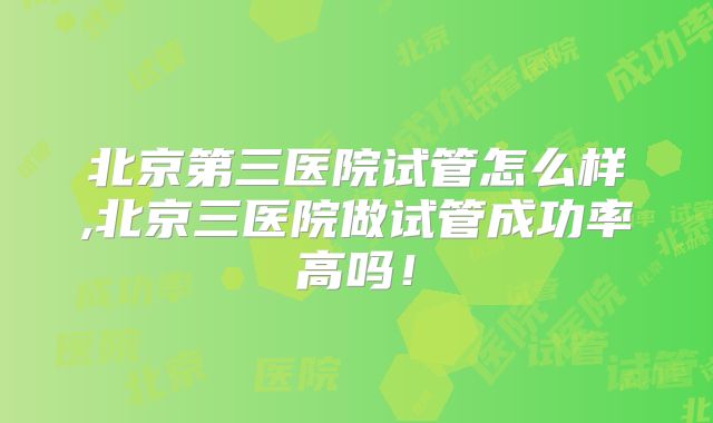 北京第三医院试管怎么样,北京三医院做试管成功率高吗!