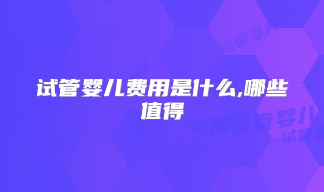 试管婴儿费用是什么,哪些值得