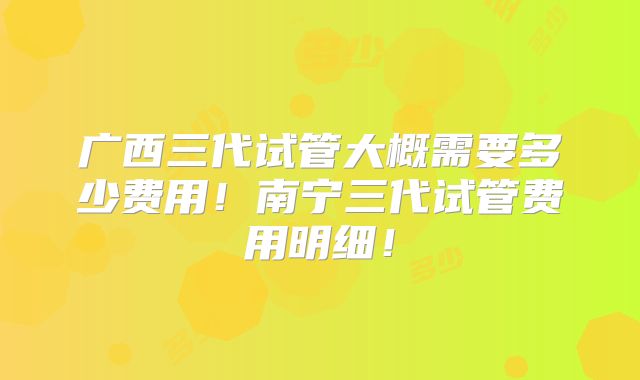 广西三代试管大概需要多少费用！南宁三代试管费用明细！