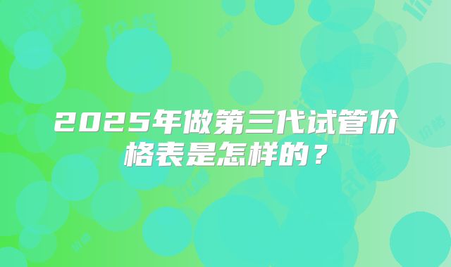2025年做第三代试管价格表是怎样的？