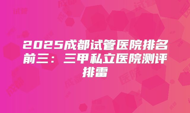 2025成都试管医院排名前三：三甲私立医院测评排雷