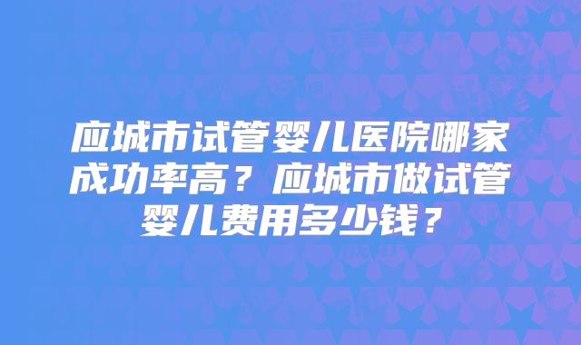 应城市试管婴儿医院哪家成功率高？应城市做试管婴儿费用多少钱？