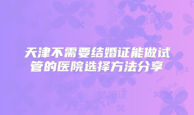 天津不需要结婚证能做试管的医院选择方法分享