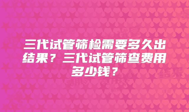 三代试管筛检需要多久出结果？三代试管筛查费用多少钱？