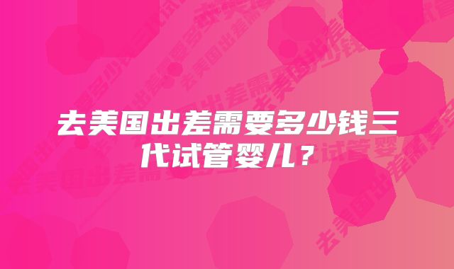 去美国出差需要多少钱三代试管婴儿？
