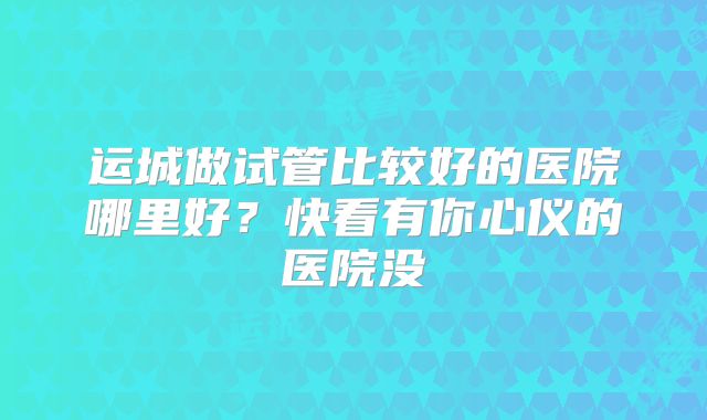 运城做试管比较好的医院哪里好？快看有你心仪的医院没